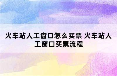 火车站人工窗口怎么买票 火车站人工窗口买票流程